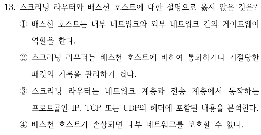 13. 스크리닝 라우터와 배스천 호스트에 대한 설명으로 옳지 않은 것은? ①배스천 호스트는 내부 네트워크와 외부 네트워크 간의 게이트웨이 역할을 한다. ②스크리닝 라우터는 배스천 호스트에 비하여 통과하거나 거절당한 패킷의 기록을 관리하기 쉽다. ③스크리닝 라우터는 네트워크 계층과 전송 계층에서 동작하는 프로토콜인 IP, TCP 또는 UDP의 헤더에 포함된 내용을 분석한다. ④배스천 호스트가 손상되면 내부 네트워크를 보호할 수 없다.
