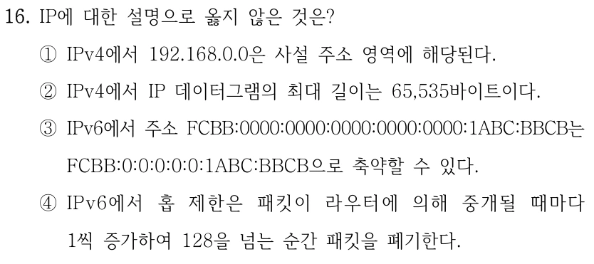 16. IP에 대한 설명으로 옳지 않은 것은? ①IPv4에서 192.168.0.0은 사설 주소 영역에 해당된다. ②IPv4에서 IP 데이터그램의 최대 길이는 65,535바이트이다. ③IPv6에서 주소 FCBB:0000:0000:0000:0000:0000:1ABC:BBCB는 FCBB:0:0:0:0:0:1ABC:BBCB으로 축약할 수 있다. ④IPv6에서 홉 제한은 패킷이 라우터에 의해 중개될 때마다 1씩 증가하여 128을 넘는 순간 패킷을 폐기한다.