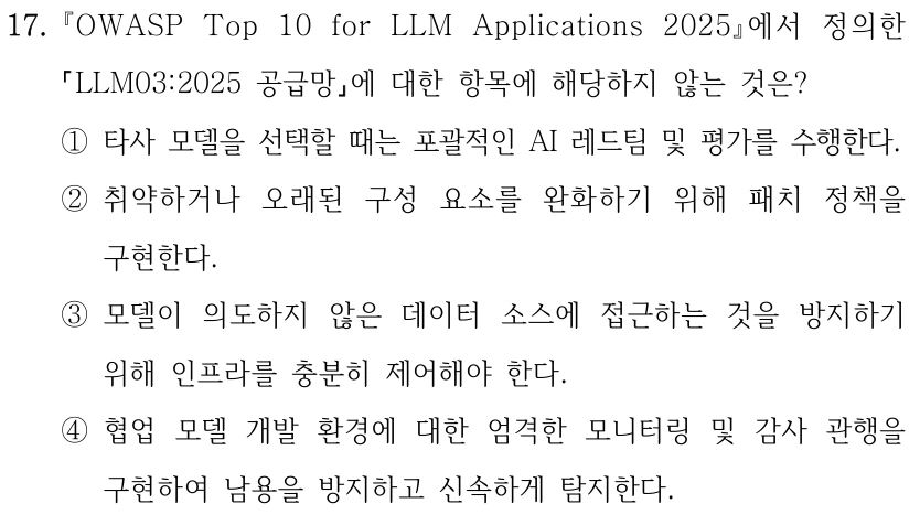17. OWASP Top 10 for LLM Applications 2025에서 정의한 LLM03:2025 공급망에 대한 항목에 해당하지 않는 것은? ①타사 모델을 선택할 때는 포괄적인 AI 레드팀 및 평가를 수행한다. ②취약하거나 오래된 구성 요소를 완화하기 위해 패치 정책을 구현한다. ③모델이 의도하지 않은 데이터 소스에 접근하는 것을 방지하기 위해 인프라를 충분히 제어해야 한다. ④협업 모델 개발 환경에 대한 엄격한 모니터링 및 감사 관행을 구현하여 남용을 방지하고 신속하게 탐지한다.