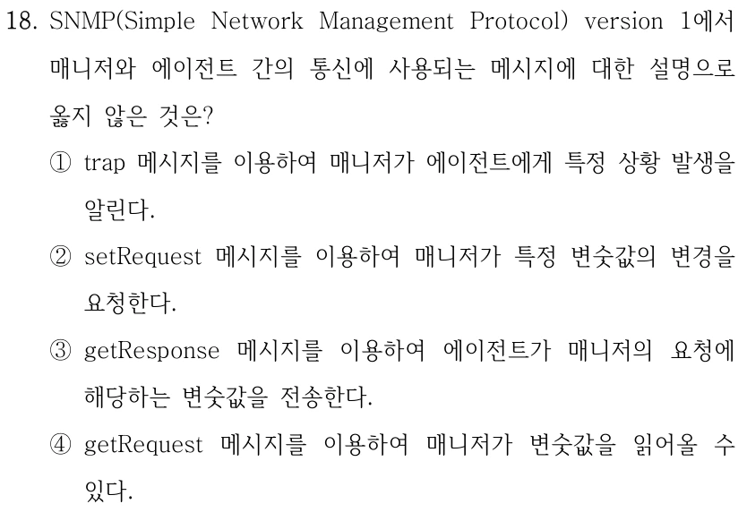 18. SNMP(Simple Network Management Protocol) version 1에서 매니저와 에이전트 간의 통신에 사용되는 메시지에 대한 설명으로 옳지 않은 것은? ①trap 메시지를 이용하여 매니저가 에이전트에게 특정 상황 발생을 알린다. ②setRequest 메시지를 이용하여 매니저가 특정 변숫값의 변경을 요청한다. ③getResponse 메시지를 이용하여 에이전트가 매니저의 요청에 해당하는 변숫값을 전송한다. ④getRequest 메시지를 이용하여 매니저가 변숫값을 읽어올 수 있다.