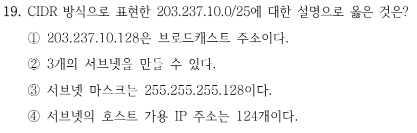 19. CIDR 방식으로 표현한 203.237.10.0/25에 대한 설명으로 옳은 것은? ①203.237.10.128은 브로드캐스트 주소이다. ②3개의 서브넷을 만들 수 있다. ③서브넷 마스크는 255.255.255.128이다. ④서브넷의 호스트 가용 IP 주소는 124개이다.
