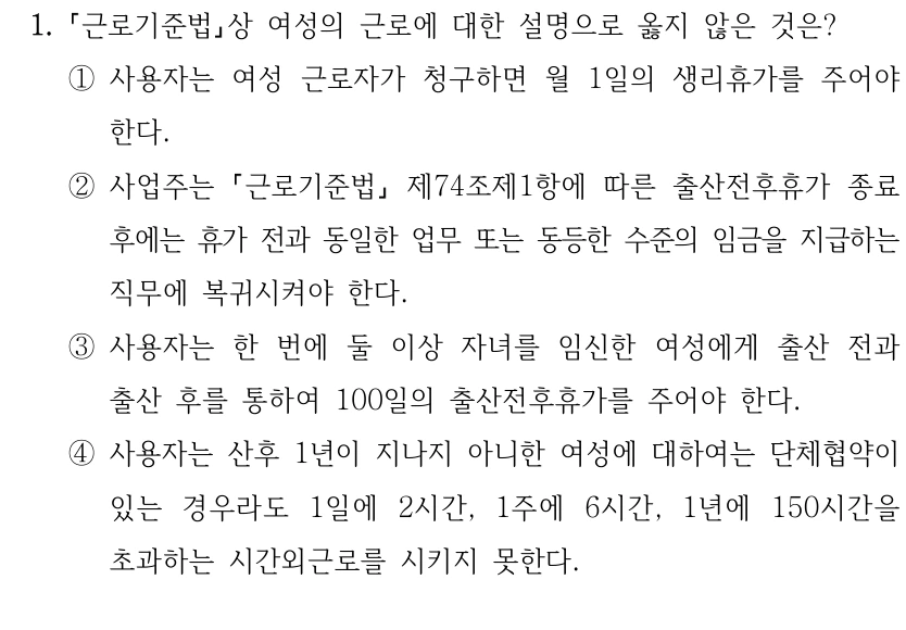 1.
근로기준법상 여성의 근로에 대한 설명으로 옳지 않은 것은?
①사용자는 여성 근로자가 청구하면 월 1일의 생리휴가를 주어야 
한다.
②사업주는 근로기준법
제74조제1항에 따른 출산전후휴가 종료 
후에는 휴가 전과 동일한 업무 또는 동등한 수준의 임금을 지급하는 
직무에 복귀시켜야 한다.
③사용자는 한 번에 둘 이상 자녀를 임신한 여성에게 출산 전과 
출산 후를 통하여 100일의 출산전후휴가를 주어야 한다.
④사용자는 산후 1년이 지나지 아니한 여성에 대하여는 단체협약이 
있는 경우라도 1일에 2시간, 1주에 6시간, 1년에 150시간을 
초과하는 시간외근로를 시키지 못한다.