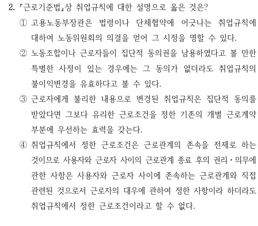 2.
근로기준법상 취업규칙에 대한 설명으로 옳은 것은? 
①고용노동부장관은 법령이나 단체협약에 어긋나는 취업규칙에 
대하여 노동위원회의 의결을 얻어 그 시정을 명할 수 있다.
②노동조합이나 근로자들이 집단적 동의권을 남용하였다고 볼 만한 
특별한 사정이 있는 경우에는 그 동의가 없더라도 취업규칙의 
불이익변경을 유효하다고 볼 수 있다.
③근로자에게 불리한 내용으로 변경된 취업규칙은 집단적 동의를 
받았다면 그보다 유리한 근로조건을 정한 기존의 개별 근로계약 
부분에 우선하는 효력을 갖는다.
④취업규칙에서 정한 근로조건은 근로관계의 존속을 전제로 하는 
것이므로 사용자와 근로자 사이의 근로관계 종료 후의 권리ㆍ의무에 
관한 사항은 사용자와 근로자 사이에 존속하는 근로관계와 직접 
관련된 것으로서 근로자의 대우에 관하여 정한 사항이라 하더라도 
취업규칙에서 정한 근로조건이라고 할 수 없다.