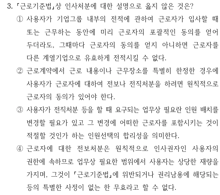 3.
근로기준법상 인사처분에 대한 설명으로 옳지 않은 것은?
①사용자가 기업그룹 내부의 전적에 관하여 근로자가 입사할 때 
또는 근무하는 동안에 미리 근로자의 포괄적인 동의를 얻어 
두더라도, 그때마다 근로자의 동의를 얻지 아니하면 근로자를 
다른 계열기업으로 유효하게 전적시킬 수 없다.
②근로계약에서 근로 내용이나 근무장소를 특별히 한정한 경우에 
사용자가 근로자에 대하여 전보나 전직처분을 하려면 원칙적으로 
근로자의 동의가 있어야 한다.
③사용자가 전직처분 등을 할 때 요구되는 업무상 필요란 인원 배치를 
변경할 필요가 있고 그 변경에 어떠한 근로자를 포함시키는 것이 
적절할 것인가 하는 인원선택의 합리성을 의미한다.
④근로자에 대한 전보처분은 원칙적으로 인사권자인 사용자의 
권한에 속하므로 업무상 필요한 범위에서 사용자는 상당한 재량을 
가지며, 그것이 근로기준법에 위반되거나 권리남용에 해당되는 
등의 특별한 사정이 없는 한 무효라고 할 수 없다.