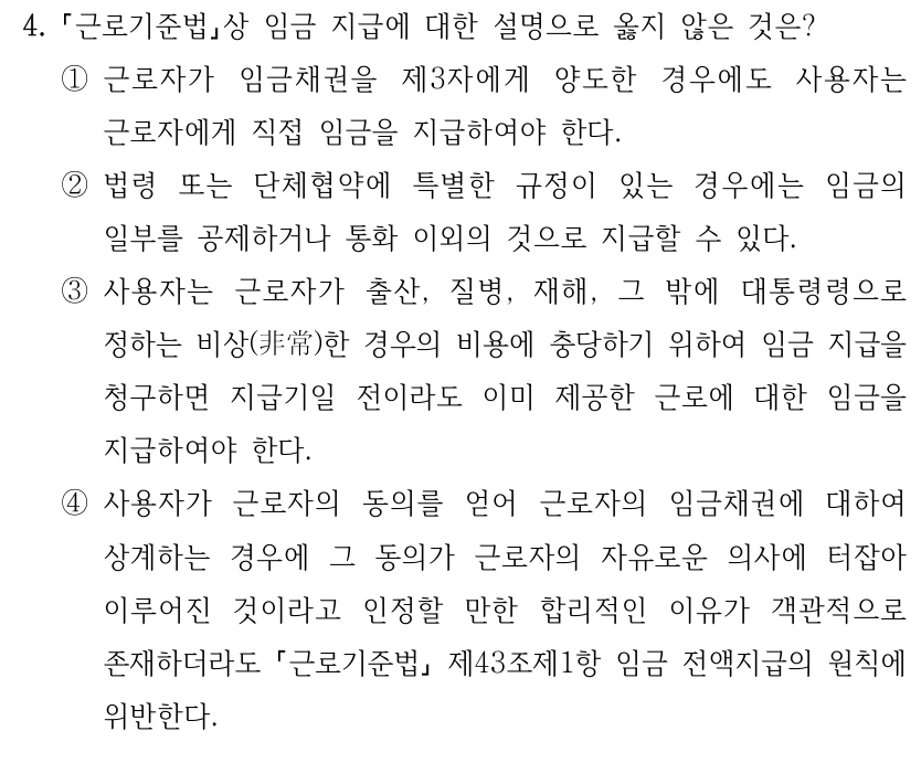 4.
근로기준법상 임금 지급에 대한 설명으로 옳지 않은 것은?
①근로자가 임금채권을 제3자에게 양도한 경우에도 사용자는 
근로자에게 직접 임금을 지급하여야 한다.
②법령 또는 단체협약에 특별한 규정이 있는 경우에는 임금의 
일부를 공제하거나 통화 이외의 것으로 지급할 수 있다.
③사용자는 근로자가 출산, 질병, 재해, 그 밖에 대통령령으로 
정하는 비상(非常)한 경우의 비용에 충당하기 위하여 임금 지급을 
청구하면 지급기일 전이라도 이미 제공한 근로에 대한 임금을 
지급하여야 한다.
④사용자가 근로자의 동의를 얻어 근로자의 임금채권에 대하여 
상계하는 경우에 그 동의가 근로자의 자유로운 의사에 터잡아 
이루어진 것이라고 인정할 만한 합리적인 이유가 객관적으로 
존재하더라도 근로기준법
제43조제1항 임금 전액지급의 원칙에 
위반한다.