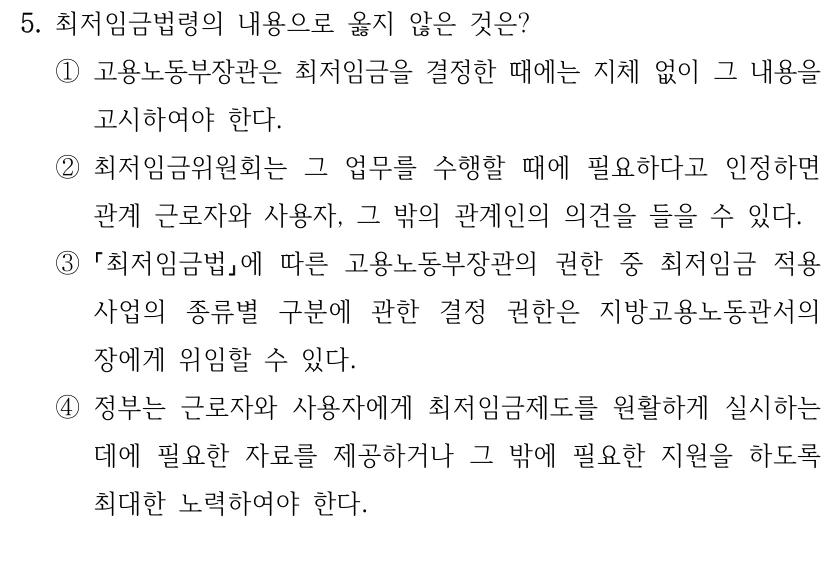 5. 최저임금법령의 내용으로 옳지 않은 것은?
①고용노동부장관은 최저임금을 결정한 때에는 지체 없이 그 내용을 
고시하여야 한다.
②최저임금위원회는 그 업무를 수행할 때에 필요하다고 인정하면 
관계 근로자와 사용자, 그 밖의 관계인의 의견을 들을 수 있다.
③
최저임금법에 따른 고용노동부장관의 권한 중 최저임금 적용 
사업의 종류별 구분에 관한 결정 권한은 지방고용노동관서의 
장에게 위임할 수 있다.
④정부는 근로자와 사용자에게 최저임금제도를 원활하게 실시하는 
데에 필요한 자료를 제공하거나 그 밖에 필요한 지원을 하도록 
최대한 노력하여야 한다.