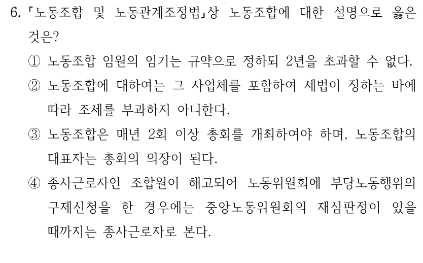 6.
노동조합 및 노동관계조정법상 노동조합에 대한 설명으로 옳은 
것은?
①노동조합 임원의 임기는 규약으로 정하되 2년을 초과할 수 없다.
②노동조합에 대하여는 그 사업체를 포함하여 세법이 정하는 바에 
따라 조세를 부과하지 아니한다.
③노동조합은 매년 2회 이상 총회를 개최하여야 하며, 노동조합의 
대표자는 총회의 의장이 된다.
④종사근로자인 조합원이 해고되어 노동위원회에 부당노동행위의 
구제신청을 한 경우에는 중앙노동위원회의 재심판정이 있을 
때까지는 종사근로자로 본다.