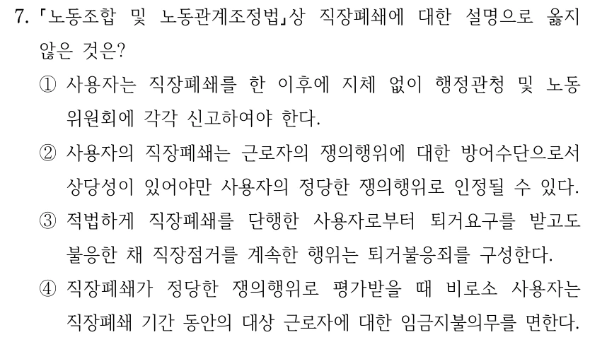 7.
노동조합 및 노동관계조정법상 직장폐쇄에 대한 설명으로 옳지 
않은 것은?
①사용자는 직장폐쇄를 한 이후에 지체 없이 행정관청 및 노동
위원회에 각각 신고하여야 한다.
②사용자의 직장폐쇄는 근로자의 쟁의행위에 대한 방어수단으로서 
상당성이 있어야만 사용자의 정당한 쟁의행위로 인정될 수 있다.
③적법하게 직장폐쇄를 단행한 사용자로부터 퇴거요구를 받고도 
불응한 채 직장점거를 계속한 행위는 퇴거불응죄를 구성한다.
④직장폐쇄가 정당한 쟁의행위로 평가받을 때 비로소 사용자는 
직장폐쇄 기간 동안의 대상 근로자에 대한 임금지불의무를 면한다.
