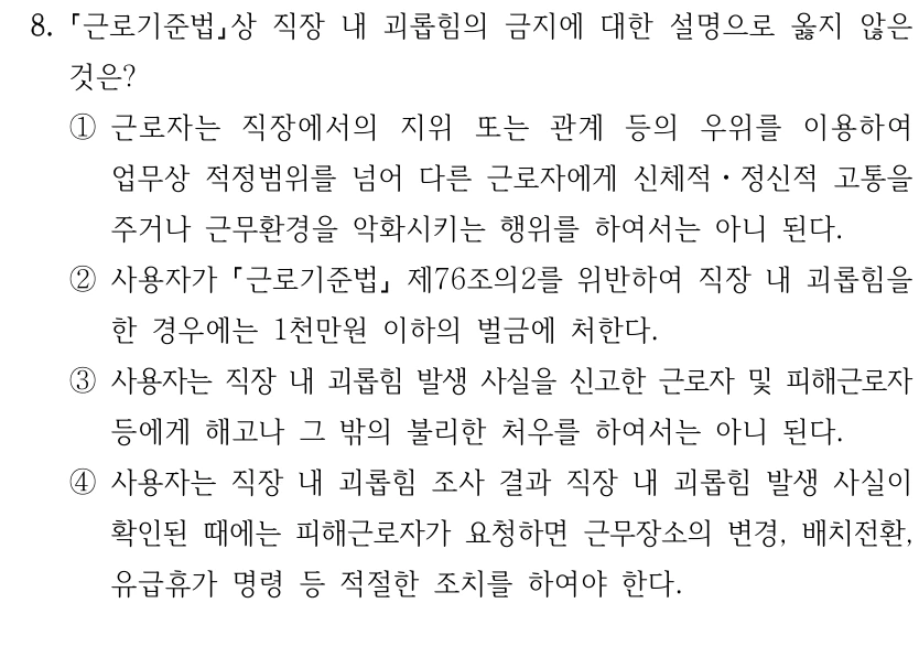 8.
근로기준법상 직장 내 괴롭힘의 금지에 대한 설명으로 옳지 않은 
것은?
①근로자는 직장에서의 지위 또는 관계 등의 우위를 이용하여 
업무상 적정범위를 넘어 다른 근로자에게 신체적ㆍ정신적 고통을 
주거나 근무환경을 악화시키는 행위를 하여서는 아니 된다.
②사용자가 근로기준법
제76조의2를 위반하여 직장 내 괴롭힘을 
한 경우에는 1천만원 이하의 벌금에 처한다.
③사용자는 직장 내 괴롭힘 발생 사실을 신고한 근로자 및 피해근로자
등에게 해고나 그 밖의 불리한 처우를 하여서는 아니 된다.
④사용자는 직장 내 괴롭힘 조사 결과 직장 내 괴롭힘 발생 사실이 
확인된 때에는 피해근로자가 요청하면 근무장소의 변경, 배치전환, 
유급휴가 명령 등 적절한 조치를 하여야 한다.