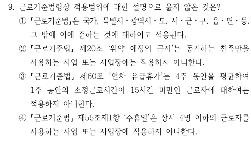 9. 근로기준법령상 적용범위에 대한 설명으로 옳지 않은 것은?
①
근로기준법은 국가, 특별시ㆍ광역시ㆍ도, 시ㆍ군ㆍ구, 읍ㆍ면ㆍ동, 
그 밖에 이에 준하는 것에 대하여도 적용된다.
②
근로기준법
제20조 ‘위약 예정의 금지’는 동거하는 친족만을 
사용하는 사업 또는 사업장에는 적용하지 아니한다.
③
근로기준법
제60조 ‘연차 유급휴가’는 4주 동안을 평균하여 
1주 동안의 소정근로시간이 15시간 미만인 근로자에 대하여는 
적용하지 아니한다.
④
근로기준법
제55조제1항 ‘주휴일’은 상시 4명 이하의 근로자를 
사용하는 사업 또는 사업장에 적용하지 아니한다.