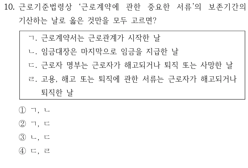 10. 근로기준법령상 ‘근로계약에 관한 중요한 서류’의 보존기간의 
기산하는 날로 옳은 것만을 모두 고르면?
ㄱ. 근로계약서는 근로관계가 시작한 날
ㄴ. 임금대장은 마지막으로 임금을 지급한 날
ㄷ. 근로자 명부는 근로자가 해고되거나 퇴직 또는 사망한 날
ㄹ. 고용, 해고 또는 퇴직에 관한 서류는 근로자가 해고되거나 
퇴직한 날
①ㄱ, ㄴ
②ㄱ, ㄷ
③ㄴ, ㄷ
④ㄷ, ㄹ