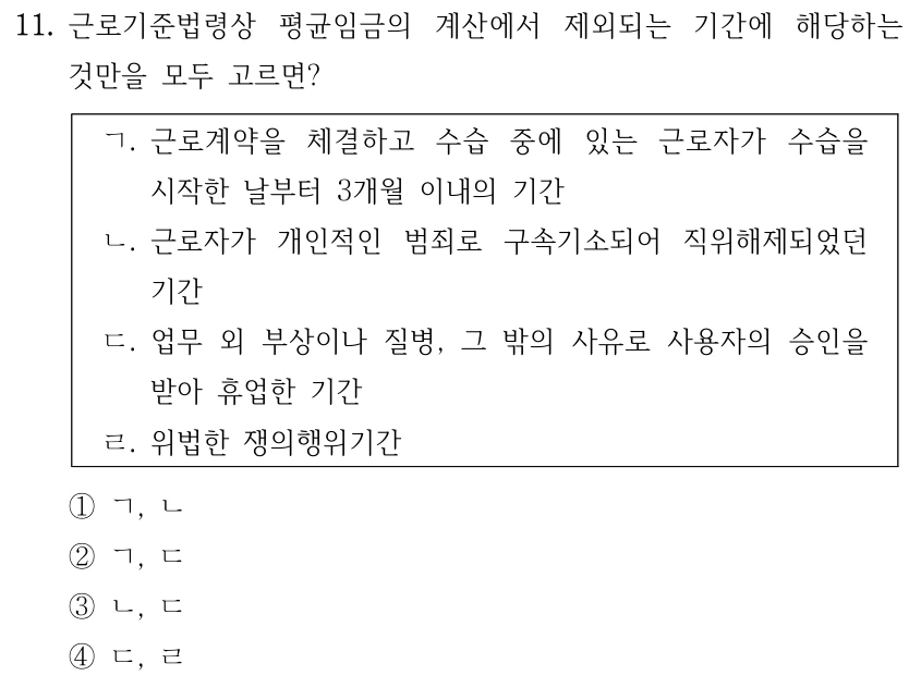 11. 근로기준법령상 평균임금의 계산에서 제외되는 기간에 해당하는 
것만을 모두 고르면?
ㄱ. 근로계약을 체결하고 수습 중에 있는 근로자가 수습을 
시작한 날부터 3개월 이내의 기간
ㄴ. 근로자가 개인적인 범죄로 구속기소되어 직위해제되었던 
기간
ㄷ. 업무 외 부상이나 질병, 그 밖의 사유로 사용자의 승인을 
받아 휴업한 기간
ㄹ. 위법한 쟁의행위기간
①ㄱ, ㄴ
②ㄱ, ㄷ
③ㄴ, ㄷ
④ㄷ, ㄹ