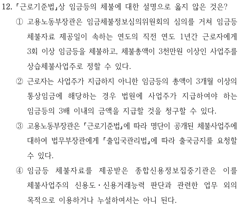 12.
근로기준법상 임금등의 체불에 대한 설명으로 옳지 않은 것은?
①고용노동부장관은 임금체불정보심의위원회의 심의를 거쳐 임금등 
체불자료 제공일이 속하는 연도의 직전 연도 1년간 근로자에게 
3회 이상 임금등을 체불하고, 체불총액이 3천만원 이상인 사업주를 
상습체불사업주로 정할 수 있다.
②근로자는 사업주가 지급하지 아니한 임금등의 총액이 3개월 이상의 
통상임금에 해당하는 경우 법원에 사업주가 지급하여야 하는 
임금등의 3배 이내의 금액을 지급할 것을 청구할 수 있다.
③고용노동부장관은 근로기준법에 따라 명단이 공개된 체불사업주에 
대하여 법무부장관에게 출입국관리법에 따라 출국금지를 요청할 
수 있다.
④임금등 체불자료를 제공받은 종합신용정보집중기관은 이를 
체불사업주의 신용도ㆍ신용거래능력 판단과 관련한 업무 외의 
목적으로 이용하거나 누설하여서는 아니 된다.