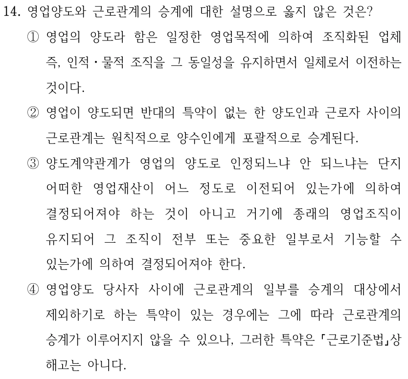 14. 영업양도와 근로관계의 승계에 대한 설명으로 옳지 않은 것은?
①영업의 양도라 함은 일정한 영업목적에 의하여 조직화된 업체 
즉, 인적ㆍ물적 조직을 그 동일성을 유지하면서 일체로서 이전하는 
것이다.
②영업이 양도되면 반대의 특약이 없는 한 양도인과 근로자 사이의 
근로관계는 원칙적으로 양수인에게 포괄적으로 승계된다.
③양도계약관계가 영업의 양도로 인정되느냐 안 되느냐는 단지 
어떠한 영업재산이 어느 정도로 이전되어 있는가에 의하여 
결정되어져야 하는 것이 아니고 거기에 종래의 영업조직이 
유지되어 그 조직이 전부 또는 중요한 일부로서 기능할 수 
있는가에 의하여 결정되어져야 한다.
④영업양도 당사자 사이에 근로관계의 일부를 승계의 대상에서 
제외하기로 하는 특약이 있는 경우에는 그에 따라 근로관계의 
승계가 이루어지지 않을 수 있으나, 그러한 특약은 근로기준법상 
해고는 아니다.