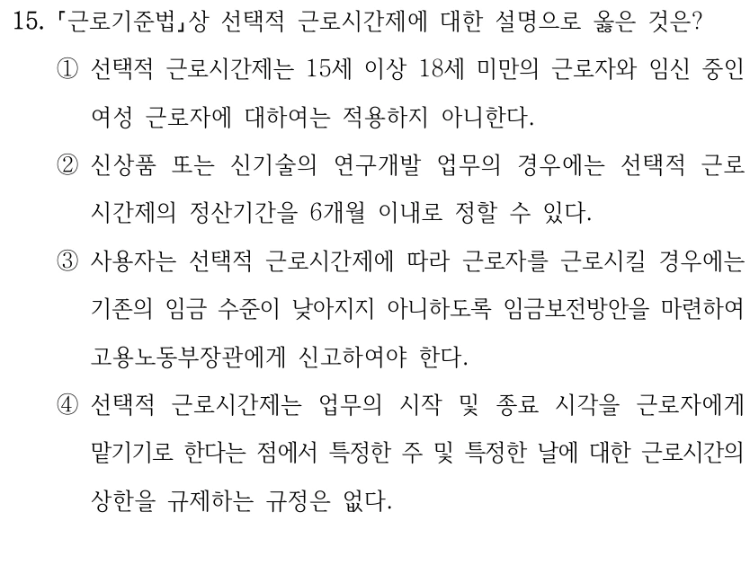 15.
근로기준법상 선택적 근로시간제에 대한 설명으로 옳은 것은?
①선택적 근로시간제는 15세 이상 18세 미만의 근로자와 임신 중인 
여성 근로자에 대하여는 적용하지 아니한다.
②신상품 또는 신기술의 연구개발 업무의 경우에는 선택적 근로
시간제의 정산기간을 6개월 이내로 정할 수 있다.
③사용자는 선택적 근로시간제에 따라 근로자를 근로시킬 경우에는 
기존의 임금 수준이 낮아지지 아니하도록 임금보전방안을 마련하여 
고용노동부장관에게 신고하여야 한다.
④선택적 근로시간제는 업무의 시작 및 종료 시각을 근로자에게 
맡기기로 한다는 점에서 특정한 주 및 특정한 날에 대한 근로시간의 
상한을 규제하는 규정은 없다.