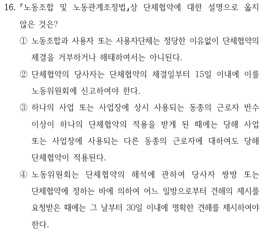 16.
노동조합 및 노동관계조정법상 단체협약에 대한 설명으로 옳지 
않은 것은?
①노동조합과 사용자 또는 사용자단체는 정당한 이유없이 단체협약의 
체결을 거부하거나 해태하여서는 아니된다.
②단체협약의 당사자는 단체협약의 체결일부터 15일 이내에 이를 
노동위원회에 신고하여야 한다.
③하나의 사업 또는 사업장에 상시 사용되는 동종의 근로자 반수 
이상이 하나의 단체협약의 적용을 받게 된 때에는 당해 사업 
또는 사업장에 사용되는 다른 동종의 근로자에 대하여도 당해 
단체협약이 적용된다.
④노동위원회는 단체협약의 해석에 관하여 당사자 쌍방 또는 
단체협약에 정하는 바에 의하여 어느 일방으로부터 견해의 제시를 
요청받은 때에는 그 날부터 30일 이내에 명확한 견해를 제시하여야 
한다.