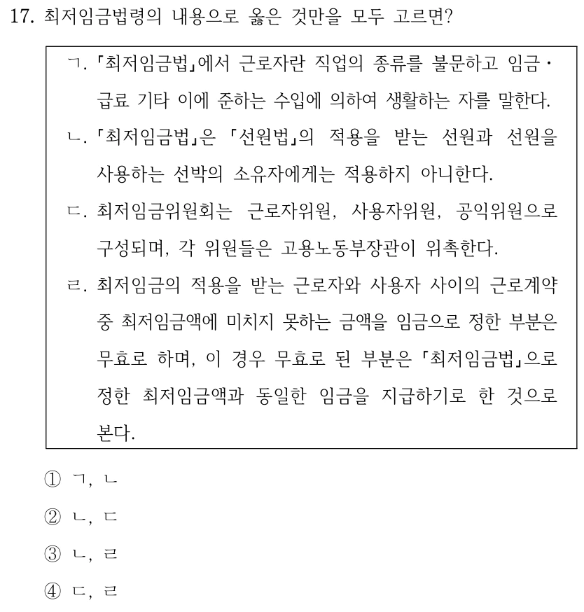 17. 최저임금법령의 내용으로 옳은 것만을 모두 고르면?
ㄱ.
최저임금법에서 근로자란 직업의 종류를 불문하고 임금ㆍ
급료 기타 이에 준하는 수입에 의하여 생활하는 자를 말한다.
ㄴ.
최저임금법은 
선원법의 적용을 받는 선원과 선원을 
사용하는 선박의 소유자에게는 적용하지 아니한다.
ㄷ. 최저임금위원회는 근로자위원, 사용자위원, 공익위원으로 
구성되며, 각 위원들은 고용노동부장관이 위촉한다.
ㄹ. 최저임금의 적용을 받는 근로자와 사용자 사이의 근로계약 
중 최저임금액에 미치지 못하는 금액을 임금으로 정한 부분은 
무효로 하며, 이 경우 무효로 된 부분은 최저임금법으로 
정한 최저임금액과 동일한 임금을 지급하기로 한 것으로 
본다.
①ㄱ, ㄴ
②ㄴ, ㄷ
③ㄴ, ㄹ
④ㄷ, ㄹ