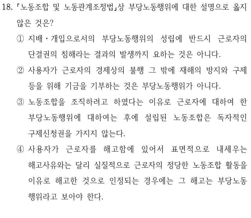 18.
노동조합 및 노동관계조정법상 부당노동행위에 대한 설명으로 옳지 
않은 것은?
①지배ㆍ개입으로서의 부당노동행위의 성립에 반드시 근로자의 
단결권의 침해라는 결과의 발생까지 요하는 것은 아니다.
②사용자가 근로자의 경제상의 불행 그 밖에 재해의 방지와 구제 
등을 위해 기금을 기부하는 것은 부당노동행위가 아니다.
③노동조합을 조직하려고 하였다는 이유로 근로자에 대하여 한 
부당노동행위에 대하여는 후에 설립된 노동조합은 독자적인 
구제신청권을 가지지 않는다.
④사용자가 근로자를 해고함에 있어서 표면적으로 내세우는 
해고사유와는 달리 실질적으로 근로자의 정당한 노동조합 활동을 
이유로 해고한 것으로 인정되는 경우에는 그 해고는 부당노동
행위라고 보아야 한다.