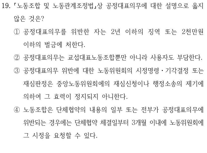 19.
노동조합 및 노동관계조정법상 공정대표의무에 대한 설명으로 옳지 
않은 것은?
①공정대표의무를 위반한 자는 2년 이하의 징역 또는 2천만원 
이하의 벌금에 처한다.
②공정대표의무는 교섭대표노동조합뿐만 아니라 사용자도 부담한다.
③공정대표의무 위반에 대한 노동위원회의 시정명령ㆍ기각결정 또는 
재심판정은 중앙노동위원회에의 재심신청이나 행정소송의 제기에 
의하여 그 효력이 정지되지 아니한다.
④노동조합은 단체협약의 내용의 일부 또는 전부가 공정대표의무에 
위반되는 경우에는 단체협약 체결일부터 3개월 이내에 노동위원회에 
그 시정을 요청할 수 있다.