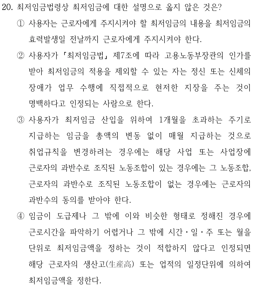20. 최저임금법령상 최저임금에 대한 설명으로 옳지 않은 것은?
①사용자는 근로자에게 주지시켜야 할 최저임금의 내용을 최저임금의 
효력발생일 전날까지 근로자에게 주지시켜야 한다.
②사용자가 
최저임금법
제7조에 따라 고용노동부장관의 인가를 
받아 최저임금의 적용을 제외할 수 있는 자는 정신 또는 신체의 
장애가 업무 수행에 직접적으로 현저한 지장을 주는 것이 
명백하다고 인정되는 사람으로 한다.
③사용자가 최저임금 산입을 위하여 1개월을 초과하는 주기로 
지급하는 임금을 총액의 변동 없이 매월 지급하는 것으로 
취업규칙을 변경하려는 경우에는 해당 사업 또는 사업장에 
근로자의 과반수로 조직된 노동조합이 있는 경우에는 그 노동조합, 
근로자의 과반수로 조직된 노동조합이 없는 경우에는 근로자의 
과반수의 동의를 받아야 한다.
④임금이 도급제나 그 밖에 이와 비슷한 형태로 정해진 경우에 
근로시간을 파악하기 어렵거나 그 밖에 시간ㆍ일ㆍ주 또는 월을 
단위로 최저임금액을 정하는 것이 적합하지 않다고 인정되면 
해당 근로자의 생산고(生産高) 또는 업적의 일정단위에 의하여 
최저임금액을 정한다.