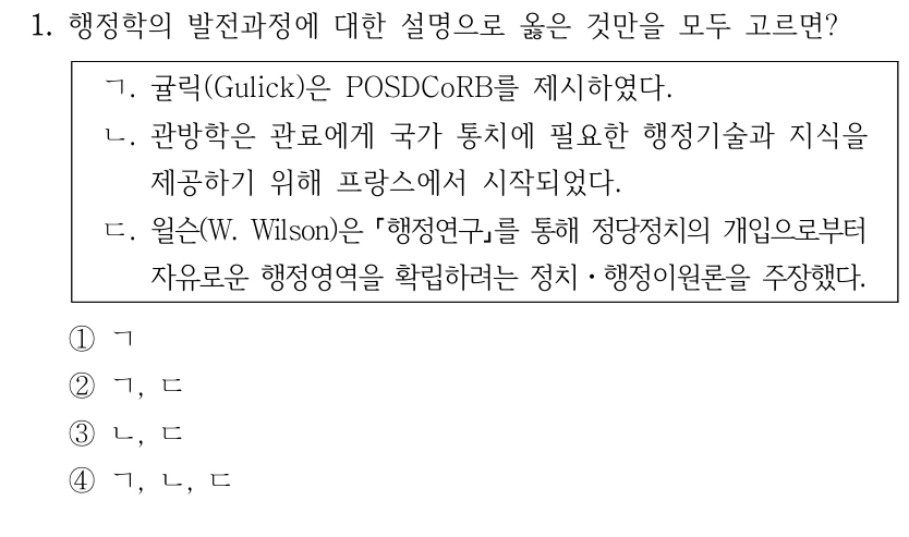 1. 행정학의 발전과정에 대한 설명으로 옳은 것만을 모두 고르면?
ㄱ. 귤릭(Gulick)은 POSDCoRB를 제시하였다.
ㄴ. 관방학은 관료에게 국가 통치에 필요한 행정기술과 지식을 
제공하기 위해 프랑스에서 시작되었다.
ㄷ. 윌슨(W. Wilson)은 행정연구를 통해 정당정치의 개입으로부터 
자유로운 행정영역을 확립하려는 정치ㆍ행정이원론을 주장했다.
①ㄱ
②ㄱ, ㄷ
③ㄴ, ㄷ
④ㄱ, ㄴ, ㄷ