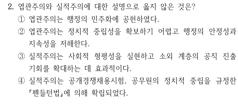 2. 엽관주의와 실적주의에 대한 설명으로 옳지 않은 것은?
①엽관주의는 행정의 민주화에 공헌하였다.
②엽관주의는 정치적 중립성을 확보하기 어렵고 행정의 안정성과 
지속성을 저해한다.
③실적주의는 사회적 형평성을 실현하고 소외 계층의 공직 진출 
기회를 확대하는 데 효과적이다.
④실적주의는 공개경쟁채용시험, 공무원의 정치적 중립을 규정한 
펜들턴법에 의해 확립되었다.