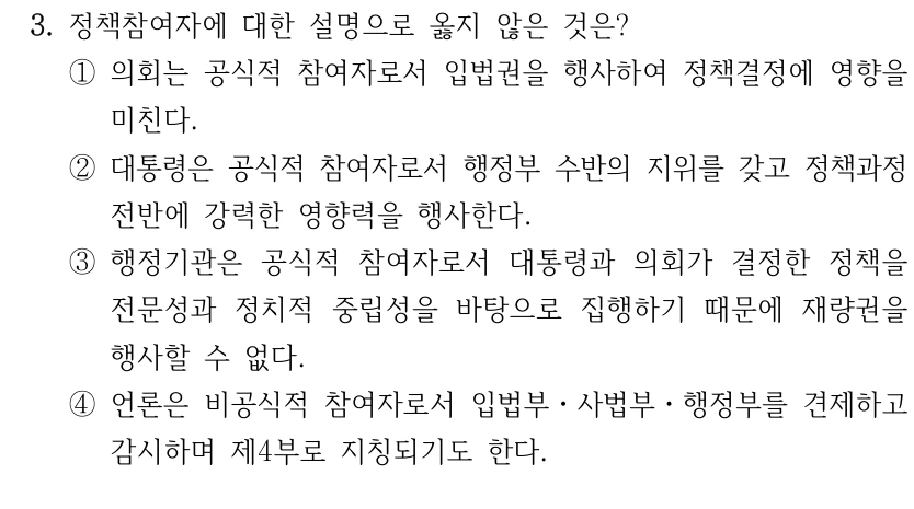 3. 정책참여자에 대한 설명으로 옳지 않은 것은?
①의회는 공식적 참여자로서 입법권을 행사하여 정책결정에 영향을 
미친다.
②대통령은 공식적 참여자로서 행정부 수반의 지위를 갖고 정책과정 
전반에 강력한 영향력을 행사한다.
③행정기관은 공식적 참여자로서 대통령과 의회가 결정한 정책을 
전문성과 정치적 중립성을 바탕으로 집행하기 때문에 재량권을 
행사할 수 없다.
④언론은 비공식적 참여자로서 입법부ㆍ사법부ㆍ행정부를 견제하고 
감시하며 제4부로 지칭되기도 한다.
