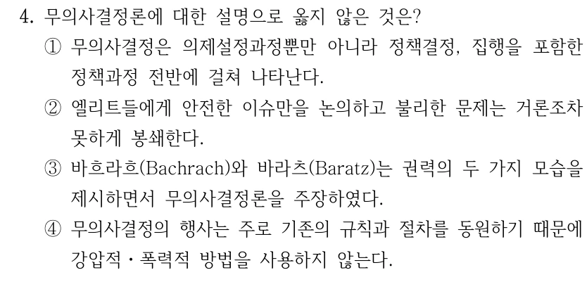4. 무의사결정론에 대한 설명으로 옳지 않은 것은?
①무의사결정은 의제설정과정뿐만 아니라 정책결정, 집행을 포함한 
정책과정 전반에 걸쳐 나타난다.
②엘리트들에게 안전한 이슈만을 논의하고 불리한 문제는 거론조차 
못하게 봉쇄한다.
③바흐라흐(Bachrach)와 바라츠(Baratz)는 권력의 두 가지 모습을 
제시하면서 무의사결정론을 주장하였다.
④무의사결정의 행사는 주로 기존의 규칙과 절차를 동원하기 때문에 
강압적ㆍ폭력적 방법을 사용하지 않는다.