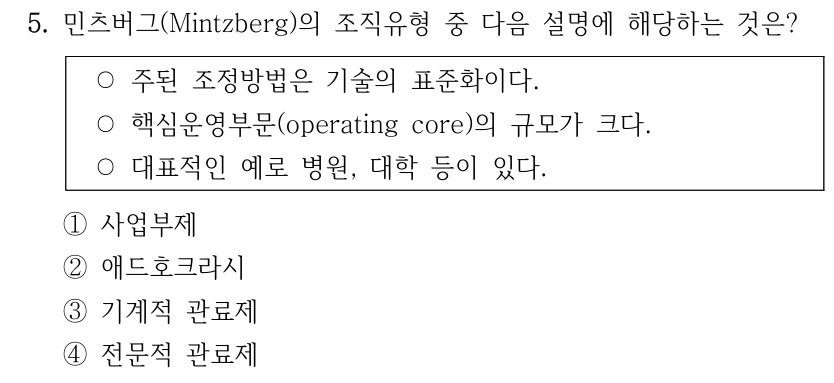 5. 민츠버그(Mintzberg)의 조직유형 중 다음 설명에 해당하는 것은?
○주된 조정방법은 기술의 표준화이다.
○핵심운영부문(operating core)의 규모가 크다.
○대표적인 예로 병원, 대학 등이 있다.
①사업부제
②애드호크라시
③기계적 관료제
④전문적 관료제