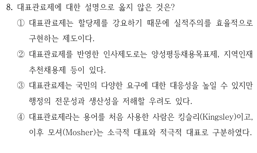 8. 대표관료제에 대한 설명으로 옳지 않은 것은?
①대표관료제는 할당제를 강요하기 때문에 실적주의를 효율적으로 
구현하는 제도이다.
②대표관료제를 반영한 인사제도로는 양성평등채용목표제, 지역인재
추천채용제 등이 있다.
③대표관료제는 국민의 다양한 요구에 대한 대응성을 높일 수 있지만 
행정의 전문성과 생산성을 저해할 우려도 있다.
④대표관료제라는 용어를 처음 사용한 사람은 킹슬리(Kingsley)이고, 
이후 모셔(Mosher)는 소극적 대표와 적극적 대표로 구분하였다.