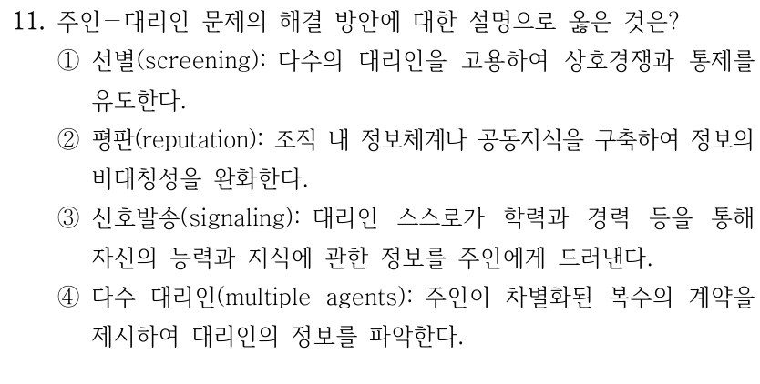 11. 주인－대리인 문제의 해결 방안에 대한 설명으로 옳은 것은?
①선별(screening): 다수의 대리인을 고용하여 상호경쟁과 통제를 
유도한다.
②평판(reputation): 조직 내 정보체계나 공동지식을 구축하여 정보의 
비대칭성을 완화한다.
③신호발송(signaling): 대리인 스스로가 학력과 경력 등을 통해 
자신의 능력과 지식에 관한 정보를 주인에게 드러낸다.
④다수 대리인(multiple agents): 주인이 차별화된 복수의 계약을 
제시하여 대리인의 정보를 파악한다.