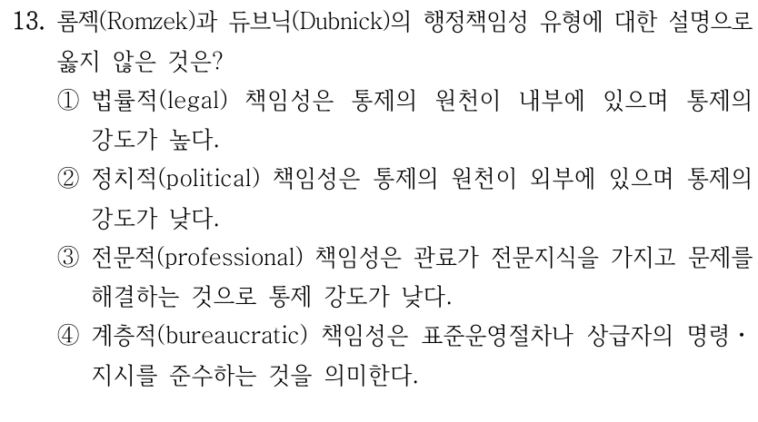 13. 롬젝(Romzek)과 듀브닉(Dubnick)의 행정책임성 유형에 대한 설명으로 
옳지 않은 것은?
①법률적(legal) 책임성은 통제의 원천이 내부에 있으며 통제의 
강도가 높다.
②정치적(political) 책임성은 통제의 원천이 외부에 있으며 통제의 
강도가 낮다.
③전문적(professional) 책임성은 관료가 전문지식을 가지고 문제를 
해결하는 것으로 통제 강도가 낮다.
④계층적(bureaucratic) 책임성은 표준운영절차나 상급자의 명령ㆍ
지시를 준수하는 것을 의미한다.