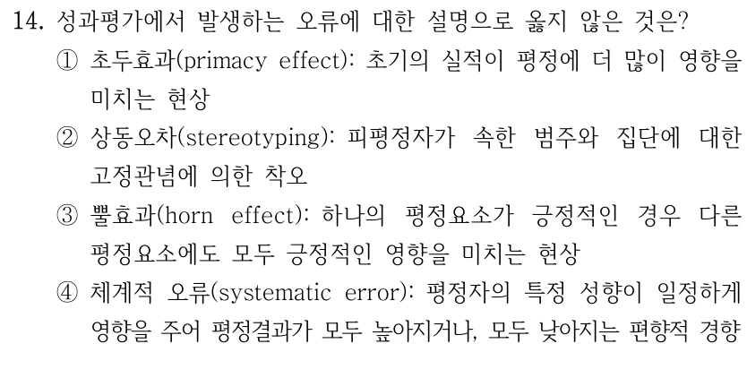 14. 성과평가에서 발생하는 오류에 대한 설명으로 옳지 않은 것은?
①초두효과(primacy effect): 초기의 실적이 평정에 더 많이 영향을 
미치는 현상
②상동오차(stereotyping): 피평정자가 속한 범주와 집단에 대한 
고정관념에 의한 착오
③뿔효과(horn effect): 하나의 평정요소가 긍정적인 경우 다른 
평정요소에도 모두 긍정적인 영향을 미치는 현상
④체계적 오류(systematic error): 평정자의 특정 성향이 일정하게 
영향을 주어 평정결과가 모두 높아지거나, 모두 낮아지는 편향적 경향