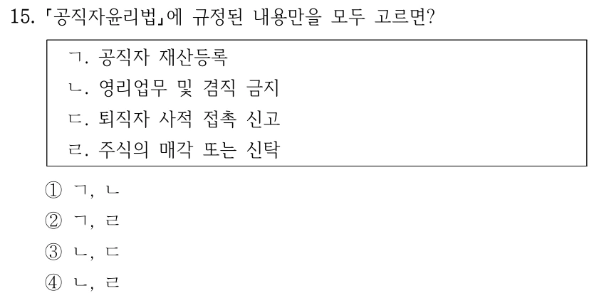 15.
공직자윤리법에 규정된 내용만을 모두 고르면?
ㄱ. 공직자 재산등록
ㄴ. 영리업무 및 겸직 금지
ㄷ. 퇴직자 사적 접촉 신고
ㄹ. 주식의 매각 또는 신탁
①ㄱ, ㄴ
②ㄱ, ㄹ
③ㄴ, ㄷ
④ㄴ, ㄹ