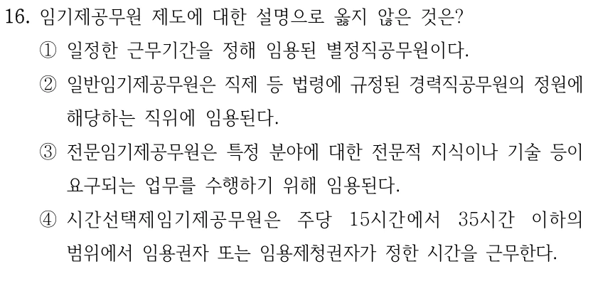 16. 임기제공무원 제도에 대한 설명으로 옳지 않은 것은?
①일정한 근무기간을 정해 임용된 별정직공무원이다.
②일반임기제공무원은 직제 등 법령에 규정된 경력직공무원의 정원에 
해당하는 직위에 임용된다.
③전문임기제공무원은 특정 분야에 대한 전문적 지식이나 기술 등이 
요구되는 업무를 수행하기 위해 임용된다.
④시간선택제임기제공무원은 주당 15시간에서 35시간 이하의 
범위에서 임용권자 또는 임용제청권자가 정한 시간을 근무한다.