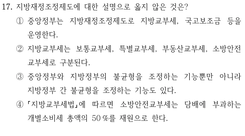 17. 지방재정조정제도에 대한 설명으로 옳지 않은 것은?
①중앙정부는 지방재정조정제도로 지방교부세, 국고보조금 등을 
운영한다.
②지방교부세는 보통교부세, 특별교부세, 부동산교부세, 소방안전
교부세로 구분된다.
③중앙정부와 지방정부의 불균형을 조정하는 기능뿐만 아니라 
지방정부 간 불균형을 조정하는 기능도 있다.
④
지방교부세법에 따르면 소방안전교부세는 담배에 부과하는 
개별소비세 총액의 50 %를 재원으로 한다.
