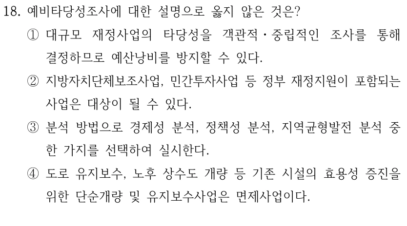 18. 예비타당성조사에 대한 설명으로 옳지 않은 것은?
①대규모 재정사업의 타당성을 객관적ㆍ중립적인 조사를 통해 
결정하므로 예산낭비를 방지할 수 있다.
②지방자치단체보조사업, 민간투자사업 등 정부 재정지원이 포함되는 
사업은 대상이 될 수 있다.
③분석 방법으로 경제성 분석, 정책성 분석, 지역균형발전 분석 중 
한 가지를 선택하여 실시한다.
④도로 유지보수, 노후 상수도 개량 등 기존 시설의 효용성 증진을 
위한 단순개량 및 유지보수사업은 면제사업이다.