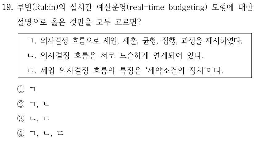 19. 루빈(Rubin)의 실시간 예산운영(real-time budgeting) 모형에 대한 
설명으로 옳은 것만을 모두 고르면?
ㄱ. 의사결정 흐름으로 세입, 세출, 균형, 집행, 과정을 제시하였다.
ㄴ. 의사결정 흐름은 서로 느슨하게 연계되어 있다.
ㄷ. 세입 의사결정 흐름의 특징은 ‘제약조건의 정치’이다.
①ㄱ
②ㄱ, ㄴ
③ㄴ, ㄷ
④ㄱ, ㄴ, ㄷ