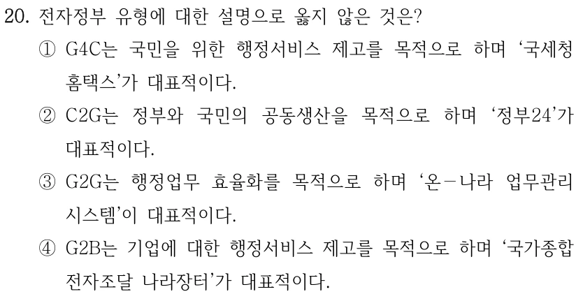 20. 전자정부 유형에 대한 설명으로 옳지 않은 것은?
①G4C는 국민을 위한 행정서비스 제고를 목적으로 하며 ‘국세청 
홈택스’가 대표적이다.
②C2G는 정부와 국민의 공동생산을 목적으로 하며 ‘정부24’가 
대표적이다.
③G2G는 행정업무 효율화를 목적으로 하며 ‘온－나라 업무관리
시스템’이 대표적이다.
④G2B는 기업에 대한 행정서비스 제고를 목적으로 하며 ‘국가종합
전자조달 나라장터’가 대표적이다.