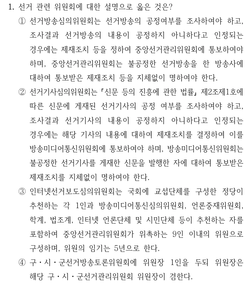 1. 선거 관련 위원회에 대한 설명으로 옳은 것은?
①선거방송심의위원회는 선거방송의 공정여부를 조사하여야 하고, 
조사결과 선거방송의 내용이 공정하지 아니하다고 인정되는 
경우에는 제재조치 등을 정하여 중앙선거관리위원회에 통보하여야 
하며, 중앙선거관리위원회는 불공정한 선거방송을 한 방송사에 
대하여 통보받은 제재조치 등을 지체없이 명하여야 한다.
②선거기사심의위원회는 신문 등의 진흥에 관한 법률
제2조제1호에 
따른 신문에 게재된 선거기사의 공정 여부를 조사하여야 하고, 
조사결과 선거기사의 내용이 공정하지 아니하다고 인정되는 
경우에는 해당 기사의 내용에 대하여 제재조치를 결정하여 이를 
방송미디어통신위원회에 통보하여야 하며, 방송미디어통신위원회는 
불공정한 선거기사를 게재한 신문을 발행한 자에 대하여 통보받은 
제재조치를 지체없이 명하여야 한다.
③인터넷선거보도심의위원회는 국회에 교섭단체를 구성한 정당이 
추천하는 각 1인과 방송미디어통신심의위원회, 언론중재위원회, 
학계, 법조계, 인터넷 언론단체 및 시민단체 등이 추천하는 자를 
포함하여 중앙선거관리위원회가 위촉하는 9인 이내의 위원으로 
구성하며, 위원의 임기는 5년으로 한다. 
④구ㆍ시ㆍ군선거방송토론위원회에 위원장 1인을 두되 위원장은 
해당 구ㆍ시ㆍ군선거관리위원회 위원장이 겸한다.
