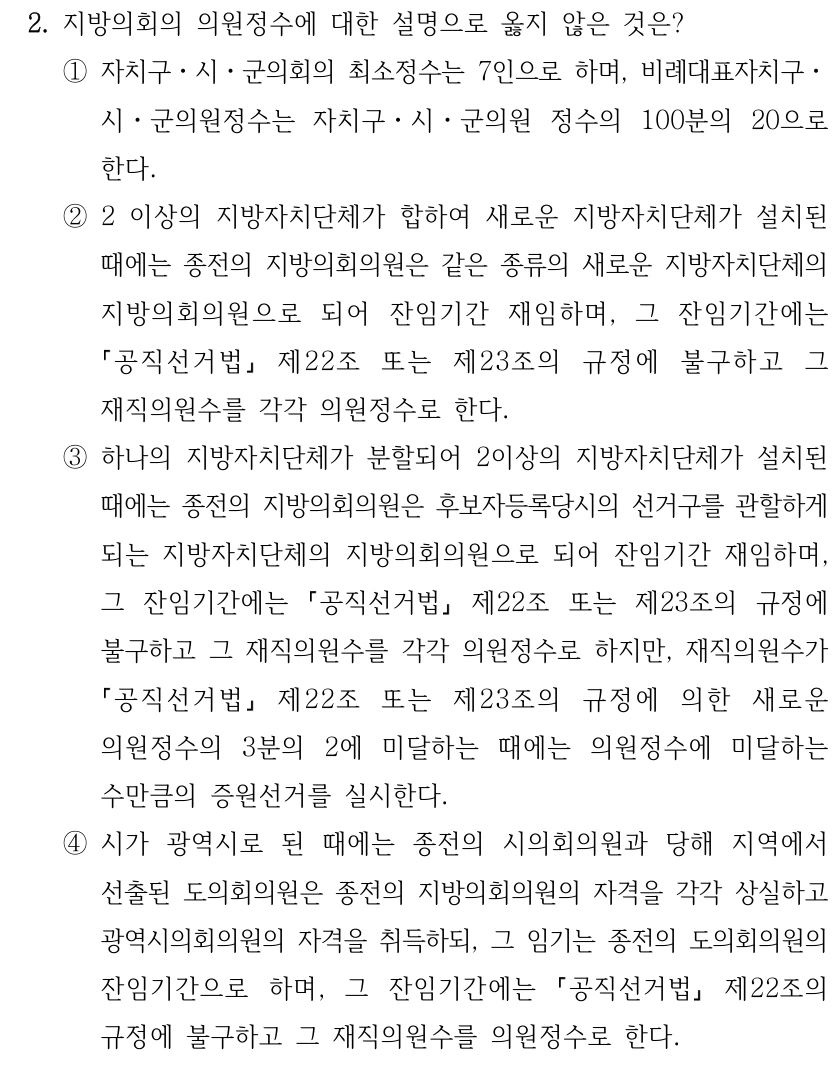 2. 지방의회의 의원정수에 대한 설명으로 옳지 않은 것은?
①자치구ㆍ시ㆍ군의회의 최소정수는 7인으로 하며, 비례대표자치구ㆍ
시ㆍ군의원정수는 자치구ㆍ시ㆍ군의원 정수의 100분의 20으로 
한다. 
②2 이상의 지방자치단체가 합하여 새로운 지방자치단체가 설치된 
때에는 종전의 지방의회의원은 같은 종류의 새로운 지방자치단체의 
지방의회의원으로 되어 잔임기간 재임하며, 그 잔임기간에는 
공직선거법
제22조 또는 제23조의 규정에 불구하고 그 
재직의원수를 각각 의원정수로 한다.
③하나의 지방자치단체가 분할되어 2이상의 지방자치단체가 설치된 
때에는 종전의 지방의회의원은 후보자등록당시의 선거구를 관할하게 
되는 지방자치단체의 지방의회의원으로 되어 잔임기간 재임하며, 
그 잔임기간에는 
공직선거법
제22조 또는 제23조의 규정에 
불구하고 그 재직의원수를 각각 의원정수로 하지만, 재직의원수가 
공직선거법
제22조 또는 제23조의 규정에 의한 새로운 
의원정수의 3분의 2에 미달하는 때에는 의원정수에 미달하는 
수만큼의 증원선거를 실시한다.
④시가 광역시로 된 때에는 종전의 시의회의원과 당해 지역에서 
선출된 도의회의원은 종전의 지방의회의원의 자격을 각각 상실하고 
광역시의회의원의 자격을 취득하되, 그 임기는 종전의 도의회의원의 
잔임기간으로 하며, 그 잔임기간에는 
공직선거법
제22조의 
규정에 불구하고 그 재직의원수를 의원정수로 한다.