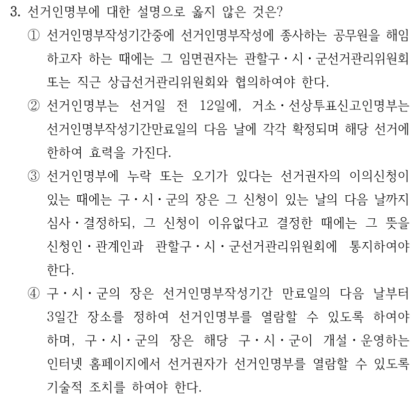 3. 선거인명부에 대한 설명으로 옳지 않은 것은?
①선거인명부작성기간중에 선거인명부작성에 종사하는 공무원을 해임
하고자 하는 때에는 그 임면권자는 관할구ㆍ시ㆍ군선거관리위원회 
또는 직근 상급선거관리위원회와 협의하여야 한다.
②선거인명부는 선거일 전 12일에, 거소ㆍ선상투표신고인명부는 
선거인명부작성기간만료일의 다음 날에 각각 확정되며 해당 선거에 
한하여 효력을 가진다.
③선거인명부에 누락 또는 오기가 있다는 선거권자의 이의신청이 
있는 때에는 구ㆍ시ㆍ군의 장은 그 신청이 있는 날의 다음 날까지 
심사ㆍ결정하되, 그 신청이 이유없다고 결정한 때에는 그 뜻을 
신청인ㆍ관계인과 관할구ㆍ시ㆍ군선거관리위원회에 통지하여야 
한다.
④구ㆍ시ㆍ군의 장은 선거인명부작성기간 만료일의 다음 날부터 
3일간 장소를 정하여 선거인명부를 열람할 수 있도록 하여야 
하며, 구ㆍ시ㆍ군의 장은 해당 구ㆍ시ㆍ군이 개설ㆍ운영하는 
인터넷 홈페이지에서 선거권자가 선거인명부를 열람할 수 있도록 
기술적 조치를 하여야 한다.