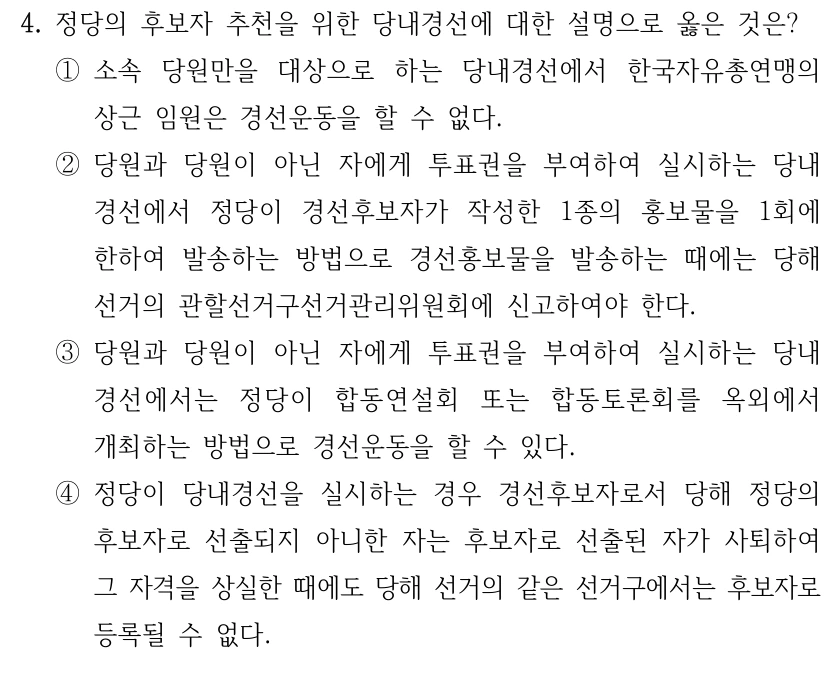 4. 정당의 후보자 추천을 위한 당내경선에 대한 설명으로 옳은 것은?
①소속 당원만을 대상으로 하는 당내경선에서 한국자유총연맹의 
상근 임원은 경선운동을 할 수 없다.
②당원과 당원이 아닌 자에게 투표권을 부여하여 실시하는 당내
경선에서 정당이 경선후보자가 작성한 1종의 홍보물을 1회에 
한하여 발송하는 방법으로 경선홍보물을 발송하는 때에는 당해 
선거의 관할선거구선거관리위원회에 신고하여야 한다.
③당원과 당원이 아닌 자에게 투표권을 부여하여 실시하는 당내
경선에서는 정당이 합동연설회 또는 합동토론회를 옥외에서 
개최하는 방법으로 경선운동을 할 수 있다.
④정당이 당내경선을 실시하는 경우 경선후보자로서 당해 정당의 
후보자로 선출되지 아니한 자는 후보자로 선출된 자가 사퇴하여 
그 자격을 상실한 때에도 당해 선거의 같은 선거구에서는 후보자로 
등록될 수 없다.