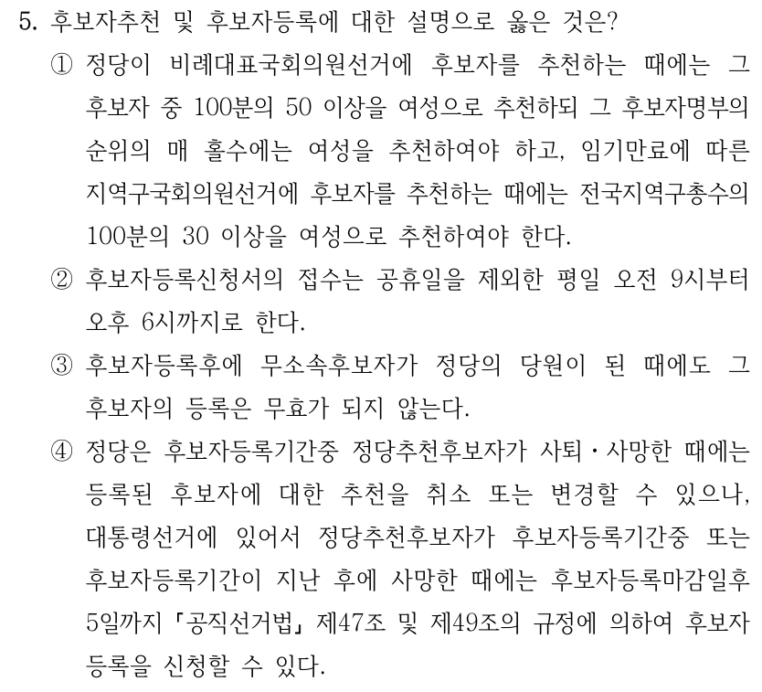 5. 후보자추천 및 후보자등록에 대한 설명으로 옳은 것은?
①정당이 비례대표국회의원선거에 후보자를 추천하는 때에는 그 
후보자 중 100분의 50 이상을 여성으로 추천하되 그 후보자명부의 
순위의 매 홀수에는 여성을 추천하여야 하고, 임기만료에 따른 
지역구국회의원선거에 후보자를 추천하는 때에는 전국지역구총수의 
100분의 30 이상을 여성으로 추천하여야 한다.
②후보자등록신청서의 접수는 공휴일을 제외한 평일 오전 9시부터 
오후 6시까지로 한다.
③후보자등록후에 무소속후보자가 정당의 당원이 된 때에도 그 
후보자의 등록은 무효가 되지 않는다.
④정당은 후보자등록기간중 정당추천후보자가 사퇴ㆍ사망한 때에는 
등록된 후보자에 대한 추천을 취소 또는 변경할 수 있으나, 
대통령선거에 있어서 정당추천후보자가 후보자등록기간중 또는 
후보자등록기간이 지난 후에 사망한 때에는 후보자등록마감일후 
5일까지 공직선거법
제47조 및 제49조의 규정에 의하여 후보자
등록을 신청할 수 있다.