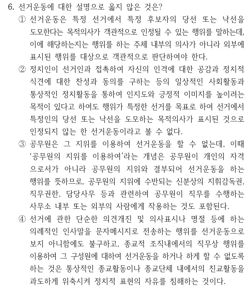 6. 선거운동에 대한 설명으로 옳지 않은 것은? 
①선거운동은 특정 선거에서 특정 후보자의 당선 또는 낙선을 
도모한다는 목적의사가 객관적으로 인정될 수 있는 행위를 말하는데, 
이에 해당하는지는 행위를 하는 주체 내부의 의사가 아니라 외부에 
표시된 행위를 대상으로 객관적으로 판단하여야 한다.
②정치인이 선거인과 접촉하여 자신의 인격에 대한 공감과 정치적 
식견에 대한 찬성과 동의를 구하는 등의 일상적인 사회활동과 
통상적인 정치활동을 통하여 인지도와 긍정적 이미지를 높이려는 
목적이 있다고 하여도 행위가 특정한 선거를 목표로 하여 선거에서 
특정인의 당선 또는 낙선을 도모하는 목적의사가 표시된 것으로 
인정되지 않는 한 선거운동이라고 볼 수 없다.
③공무원은 그 지위를 이용하여 선거운동을 할 수 없는데, 이때 
‘공무원의 지위를 이용하여’라는 개념은 공무원이 개인의 자격
으로서가 아니라 공무원의 지위와 결부되어 선거운동을 하는 
행위를 뜻하므로, 공무원의 지위에 수반되는 신분상의 지휘감독권, 
직무권한, 담당사무 등과 관련하여 공무원이 직무를 수행하는 
사무소 내부 또는 외부의 사람에게 작용하는 것도 포함된다.
④선거에 관한 단순한 의견개진 및 의사표시나 명절 등에 하는 
의례적인 인사말을 문자메시지로 전송하는 행위를 선거운동으로 
보지 아니함에도 불구하고, 종교적 조직내에서의 직무상 행위를 
이용하여 그 구성원에 대하여 선거운동을 하거나 하게 할 수 없도록 
하는 것은 통상적인 종교활동이나 종교단체 내에서의 친교활동을 
과도하게 위축시켜 정치적 표현의 자유를 침해하는 것이다.