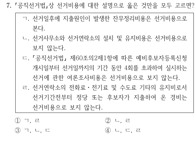 7.
공직선거법상 선거비용에 대한 설명으로 옳은 것만을 모두 고르면?
ㄱ. 선거일후에 지출원인이 발생한 잔무정리비용은 선거비용으로 
본다.
ㄴ. 선거사무소와 선거연락소의 설치 및 유지비용은 선거비용으로 
보지 않는다.
ㄷ.
공직선거법
제60조의2제1항에 따른 예비후보자등록신청
개시일부터 선거일까지의 기간 동안 4회를 초과하여 실시하는 
선거에 관한 여론조사비용은 선거비용으로 보지 않는다.
ㄹ. 선거연락소의 전화료ㆍ전기료 및 수도료 기타의 유지비로서 
선거기간전부터 정당 또는 후보자가 지출하여 온 경비는 
선거비용으로 보지 않는다.
①ㄱ, ㄹ
②ㄴ, ㄹ
③ㄱ, ㄴ, ㄷ
④ㄴ, ㄷ, ㄹ