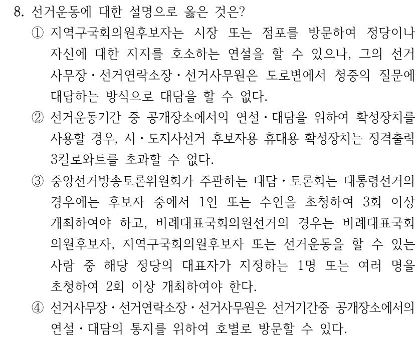 8. 선거운동에 대한 설명으로 옳은 것은?
①지역구국회의원후보자는 시장 또는 점포를 방문하여 정당이나 
자신에 대한 지지를 호소하는 연설을 할 수 있으나, 그의 선거
사무장ㆍ선거연락소장ㆍ선거사무원은 도로변에서 청중의 질문에 
대답하는 방식으로 대담을 할 수 없다.
②선거운동기간 중 공개장소에서의 연설ㆍ대담을 위하여 확성장치를 
사용할 경우, 시ㆍ도지사선거 후보자용 휴대용 확성장치는 정격출력 
3킬로와트를 초과할 수 없다.
③중앙선거방송토론위원회가 주관하는 대담ㆍ토론회는 대통령선거의 
경우에는 후보자 중에서 1인 또는 수인을 초청하여 3회 이상 
개최하여야 하고, 비례대표국회의원선거의 경우는 비례대표국회
의원후보자, 지역구국회의원후보자 또는 선거운동을 할 수 있는 
사람 중 해당 정당의 대표자가 지정하는 1명 또는 여러 명을 
초청하여 2회 이상 개최하여야 한다.
④선거사무장ㆍ선거연락소장ㆍ선거사무원은 선거기간중 공개장소에서의 
연설ㆍ대담의 통지를 위하여 호별로 방문할 수 있다.