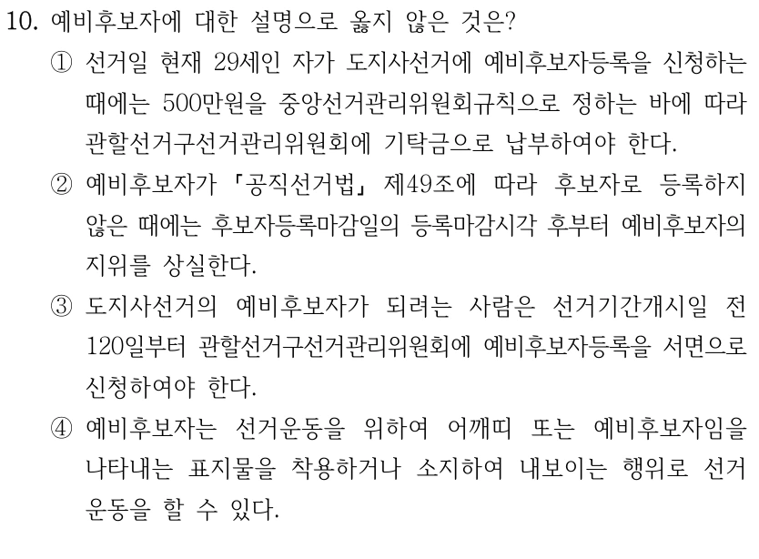10. 예비후보자에 대한 설명으로 옳지 않은 것은?
①선거일 현재 29세인 자가 도지사선거에 예비후보자등록을 신청하는 
때에는 500만원을 중앙선거관리위원회규칙으로 정하는 바에 따라 
관할선거구선거관리위원회에 기탁금으로 납부하여야 한다.
②예비후보자가 
공직선거법
제49조에 따라 후보자로 등록하지 
않은 때에는 후보자등록마감일의 등록마감시각 후부터 예비후보자의 
지위를 상실한다.
③도지사선거의 예비후보자가 되려는 사람은 선거기간개시일 전 
120일부터 관할선거구선거관리위원회에 예비후보자등록을 서면으로 
신청하여야 한다.
④예비후보자는 선거운동을 위하여 어깨띠 또는 예비후보자임을 
나타내는 표지물을 착용하거나 소지하여 내보이는 행위로 선거
운동을 할 수 있다.