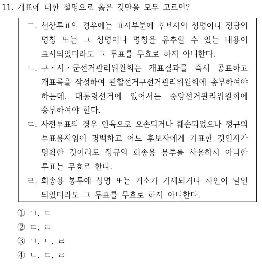 11. 개표에 대한 설명으로 옳은 것만을 모두 고르면?
ㄱ. 선상투표의 경우에는 표지부분에 후보자의 성명이나 정당의 
명칭 또는 그 성명이나 명칭을 유추할 수 있는 내용이 
표시되었더라도 그 투표를 무효로 하지 아니한다.
ㄴ. 구ㆍ시ㆍ군선거관리위원회는 개표결과를 즉시 공표하고 
개표록을 작성하여 관할선거구선거관리위원회에 송부하여야 
하는데, 대통령선거에 있어서는 중앙선거관리위원회에 
송부하여야 한다.
ㄷ. 사전투표의 경우 인육으로 오손되거나 훼손되었으나 정규의 
투표용지임이 명백하고 어느 후보자에게 기표한 것인지가 
명확한 것이라도 정규의 회송용 봉투를 사용하지 아니한 
투표는 무효로 한다.
ㄹ. 회송용 봉투에 성명 또는 거소가 기재되거나 사인이 날인
되었더라도 그 투표를 무효로 하지 아니한다.
①ㄱ, ㄷ
②ㄷ, ㄹ
③ㄱ, ㄴ, ㄹ
④ㄴ, ㄷ, ㄹ