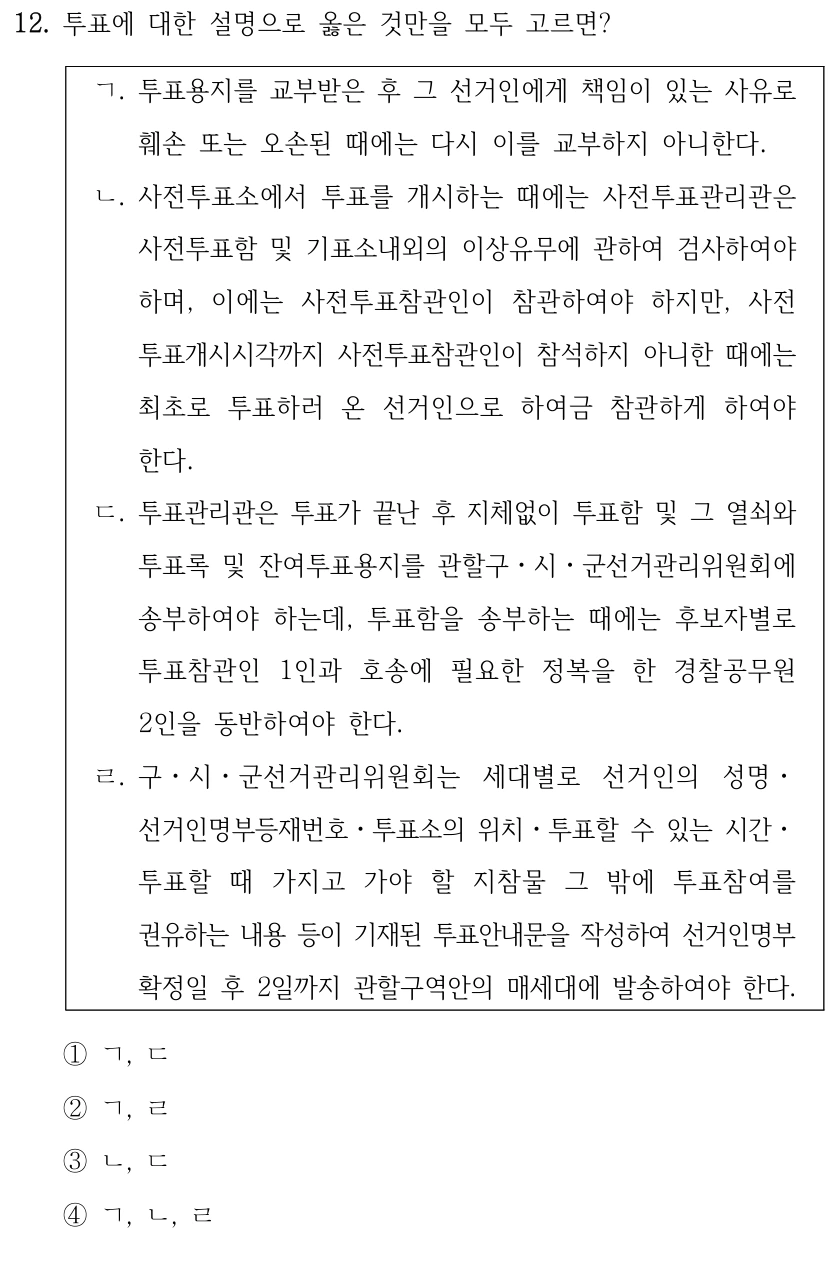 12. 투표에 대한 설명으로 옳은 것만을 모두 고르면?
ㄱ. 투표용지를 교부받은 후 그 선거인에게 책임이 있는 사유로 
훼손 또는 오손된 때에는 다시 이를 교부하지 아니한다.
ㄴ. 사전투표소에서 투표를 개시하는 때에는 사전투표관리관은 
사전투표함 및 기표소내외의 이상유무에 관하여 검사하여야 
하며, 이에는 사전투표참관인이 참관하여야 하지만, 사전
투표개시시각까지 사전투표참관인이 참석하지 아니한 때에는 
최초로 투표하러 온 선거인으로 하여금 참관하게 하여야 
한다.
ㄷ. 투표관리관은 투표가 끝난 후 지체없이 투표함 및 그 열쇠와 
투표록 및 잔여투표용지를 관할구ㆍ시ㆍ군선거관리위원회에 
송부하여야 하는데, 투표함을 송부하는 때에는 후보자별로 
투표참관인 1인과 호송에 필요한 정복을 한 경찰공무원 
2인을 동반하여야 한다.
ㄹ. 구ㆍ시ㆍ군선거관리위원회는 세대별로 선거인의 성명ㆍ
선거인명부등재번호ㆍ투표소의 위치ㆍ투표할 수 있는 시간ㆍ
투표할 때 가지고 가야 할 지참물 그 밖에 투표참여를 
권유하는 내용 등이 기재된 투표안내문을 작성하여 선거인명부
확정일 후 2일까지 관할구역안의 매세대에 발송하여야 한다.
①ㄱ, ㄷ
②ㄱ, ㄹ
③ㄴ, ㄷ
④ㄱ, ㄴ, ㄹ